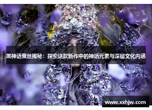 黑神话蚕丝揭秘：探索这款新作中的神话元素与深层文化内涵